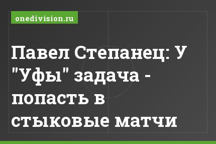 Павел Степанец: У "Уфы" задача - попасть в стыковые матчи