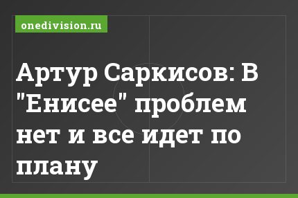 Артур Саркисов: В "Енисее" проблем нет и все идет по плану