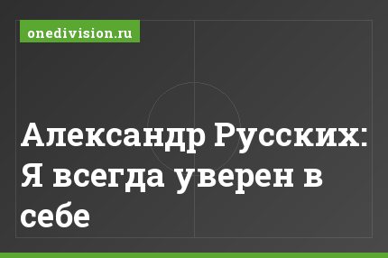 Александр Русских: Я всегда уверен в себе