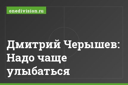 Дмитрий Черышев: Надо чаще улыбаться