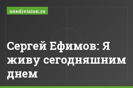 Сергей Ефимов: Я живу сегодняшним днем