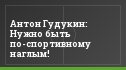 Антон Гудукин: Нужно быть по-спортивному наглым!