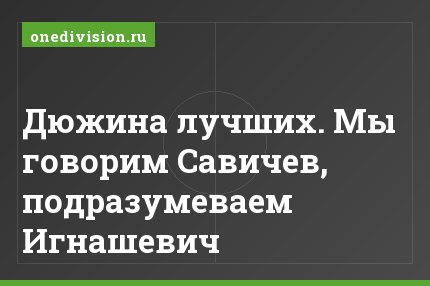 Дюжина лучших. Мы говорим Савичев, подразумеваем Игнашевич