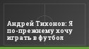Андрей Тихонов: Я по-прежнему хочу играть в футбол