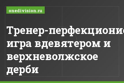 Тренер-перфекционист, игра вдевятером и верхневолжское дерби