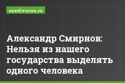 Александр Смирнов: Нельзя из нашего государства выделять одного человека