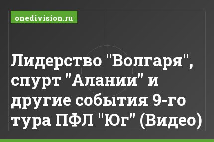 Лидерство "Волгаря", спурт "Алании" и другие события 9-го тура ПФЛ "Юг" (Видео)