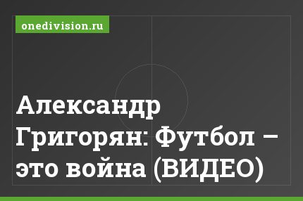Александр Григорян: Футбол – это война (ВИДЕО)