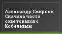 Александр Смирнов: Сначала часто советовался с Кобелевым