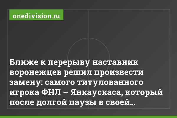 Ближе к перерыву наставник воронежцев решил произвести замену: самого титулованного игрока ФНЛ – Янкаускаса, который после долгой паузы в своей…