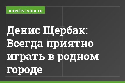 Денис Щербак: Всегда приятно играть в родном городе