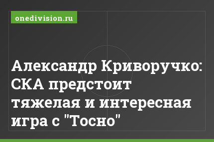 Александр Криворучко: СКА предстоит тяжелая и интересная игра с "Тосно"