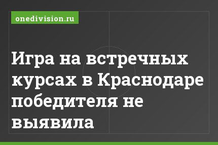 Игра на встречных курсах в Краснодаре победителя не выявила