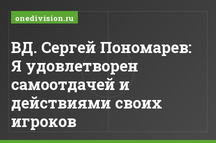 ВД. Сергей Пономарев: Я удовлетворен самоотдачей и действиями своих игроков