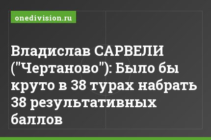Владислав САРВЕЛИ ("Чертаново"): Было бы круто в 38 турах набрать 38 результативных баллов