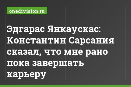 Эдгарас Янкаускас: Константин Сарсания сказал, что мне рано пока завершать карьеру