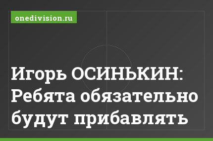 Игорь ОСИНЬКИН: Ребята обязательно будут прибавлять
