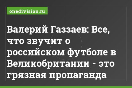Валерий Газзаев: Все, что звучит о российском футболе в Великобритании - это грязная пропаганда