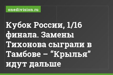 Кубок России, 1/16 финала. Замены Тихонова сыграли в Тамбове – “Крылья” идут дальше