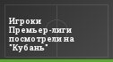 Игроки Премьер-лиги посмотрели на "Кубань"