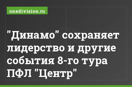 "Динамо" сохраняет лидерство и другие события 8-го тура ПФЛ "Центр"