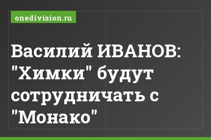 Василий ИВАНОВ: "Химки" будут сотрудничать с "Монако"
