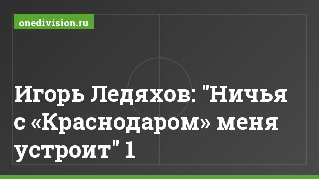 Игорь Ледяхов: "Ничья с «Краснодаром» меня устроит" 1