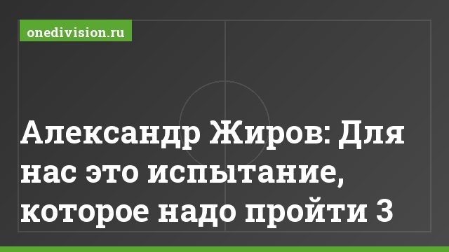 Александр Жиров: Для нас это испытание, которое надо пройти 3