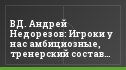 ВД. Андрей Недорезов: Игроки у нас амбициозные, тренерский состав – тоже