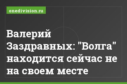 Валерий Заздравных: "Волга" находится сейчас не на своем месте