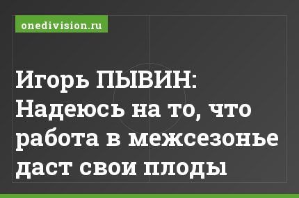 Игорь ПЫВИН: Надеюсь на то, что работа в межсезонье даст свои плоды