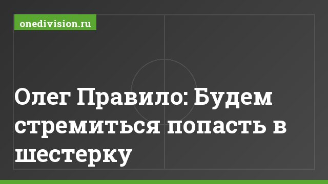 Олег Правило: Будем стремиться попасть в шестерку
