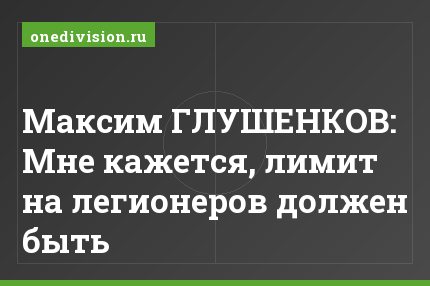 Максим ГЛУШЕНКОВ: Мне кажется, лимит на легионеров должен быть
