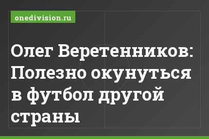 Олег Веретенников: Полезно окунуться в футбол другой страны