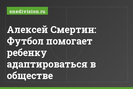 Алексей Смертин: Футбол помогает ребенку адаптироваться в обществе