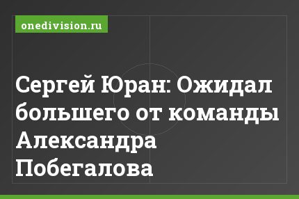 Сергей Юран: Ожидал большего от команды Александра Побегалова