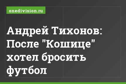 Андрей Тихонов: После "Кошице" хотел бросить футбол