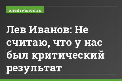 Лев Иванов: Не считаю, что у нас был критический результат