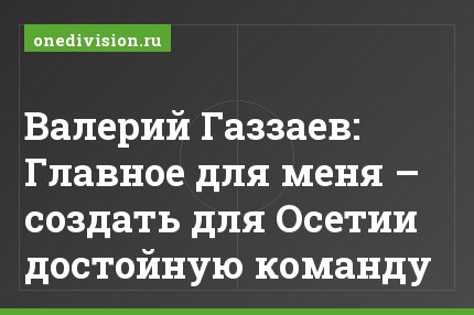 Валерий Газзаев: Главное для меня – создать для Осетии достойную команду