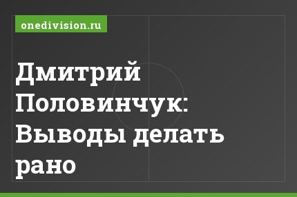 Дмитрий Половинчук: Выводы делать рано