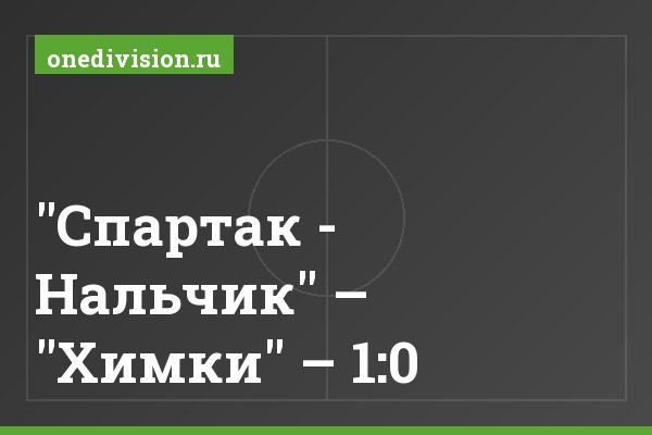 "Спартак - Нальчик" – "Химки" – 1:0 "Спартак - Нальчик" – "Химки" – 1:0