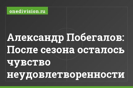 Александр Побегалов: После сезона осталось чувство неудовлетворенности