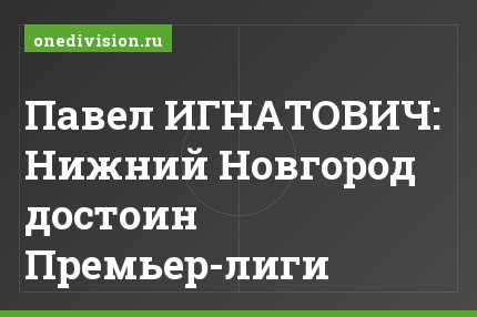 Павел ИГНАТОВИЧ: Нижний Новгород достоин Премьер-лиги