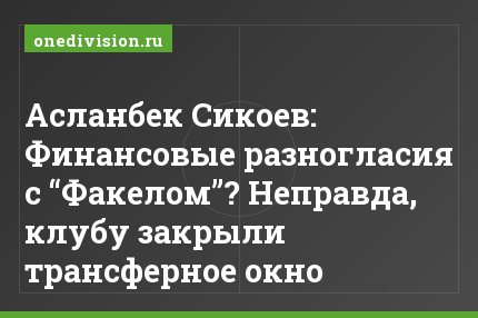 Асланбек Сикоев: Финансовые разногласия с “Факелом”? Неправда, клубу закрыли трансферное окно