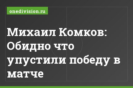 Михаил Комков: Обидно что упустили победу в матче