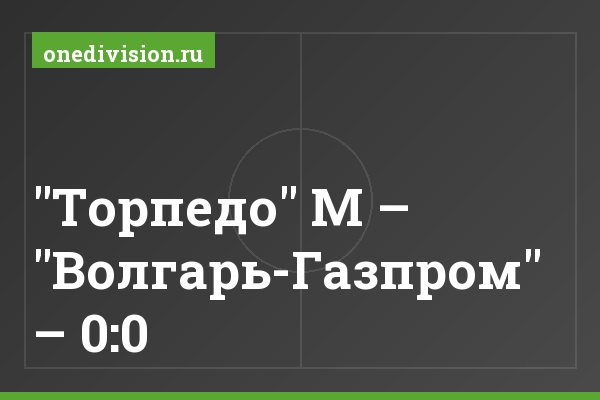 "Торпедо" М – "Волгарь-Газпром" – 0:0 "Торпедо" М – "Волгарь-Газпром" – 0:0