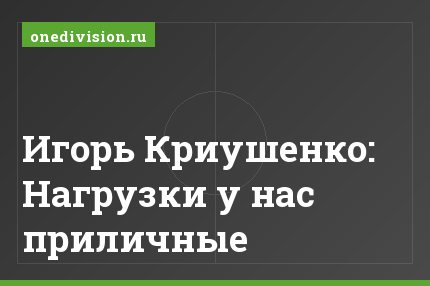 Игорь Криушенко: Нагрузки у нас приличные