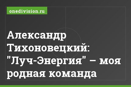Александр Тихоновецкий: "Луч-Энергия" – моя родная команда