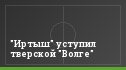 "Иртыш" уступил тверской "Волге"
