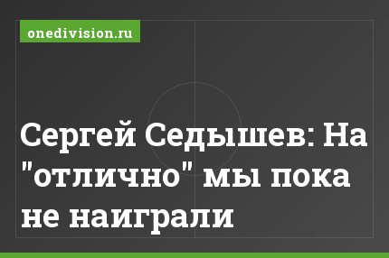 Сергей Седышев: На "отлично" мы пока не наиграли